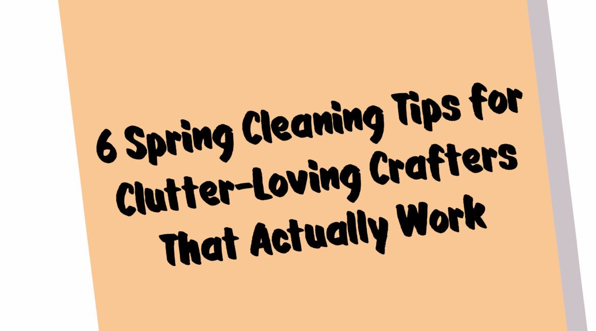 6 Spring Cleaning Tips for Clutter-Loving Crafters That Actually Work